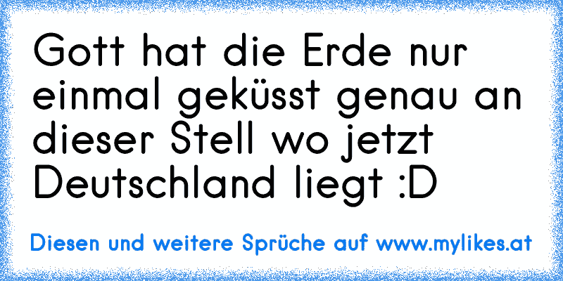 Gott hat die Erde nur einmal geküsst genau an dieser Stell wo jetzt Deutschland liegt :D
