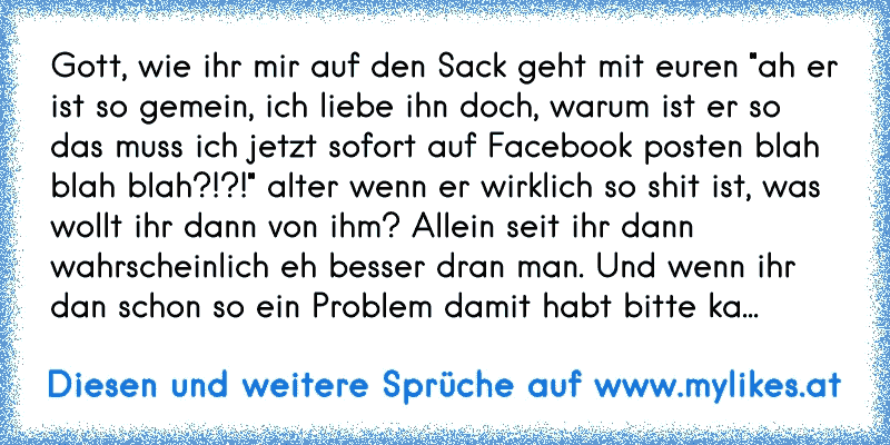 Gott, wie ihr mir auf den Sack geht mit euren "ah er ist so gemein, ich liebe ihn doch, warum ist er so das muss ich jetzt sofort auf Facebook posten blah blah blah?!?!" alter wenn er wirklich so shit ist, was wollt ihr dann von ihm? Allein seit ihr dann wahrscheinlich eh besser dran man. Und wenn ihr dan schon so ein Problem damit habt bitte ka...