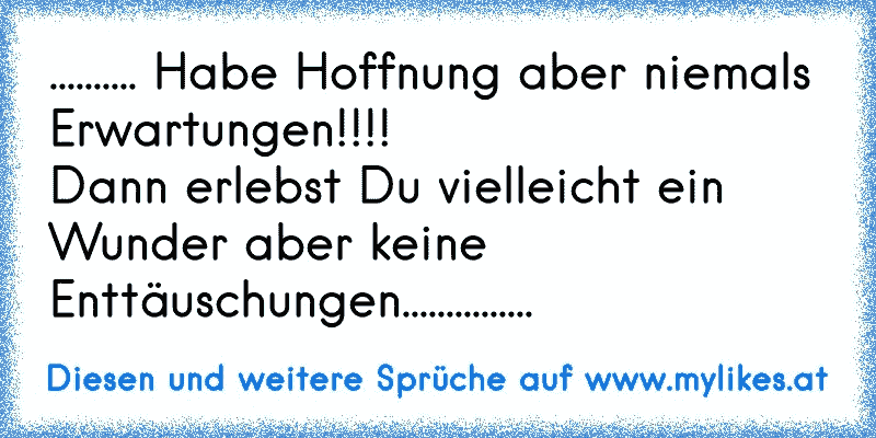 .......... Habe Hoffnung aber niemals Erwartungen!!!!
Dann erlebst Du vielleicht ein Wunder aber keine
Enttäuschungen...............
