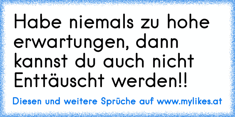 Habe niemals zu hohe erwartungen, dann kannst du auch nicht Enttäuscht werden!! ♥
