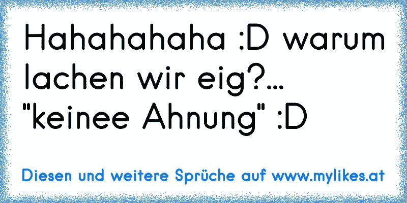 Hahahahaha :D warum lachen wir eig?... "keinee Ahnung" :D
