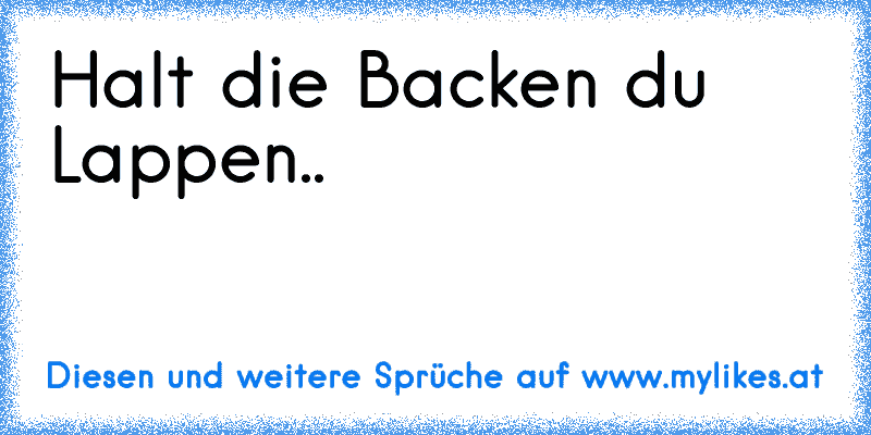 Halt die Backen du Lappen..
