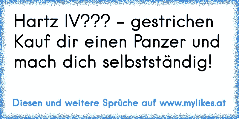 Hartz IV??? - gestrichen
Kauf dir einen Panzer und mach dich selbstständig!
