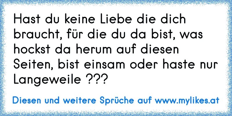 Hast du keine Liebe die dich braucht, für die du da bist, was hockst da herum auf diesen Seiten, bist einsam oder haste nur Langeweile ???
