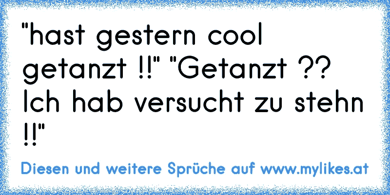 "hast gestern cool getanzt !!" "Getanzt ?? Ich hab versucht zu stehn !!"
