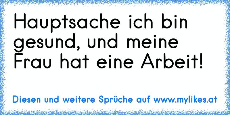 Hauptsache ich bin gesund, und meine Frau hat eine Arbeit!
