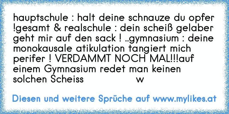 hauptschule : halt deine schnauze du opfer !
gesamt & realschule : dein scheiß gelaber geht mir auf den sack ! ..
gymnasium : deine monokausale atikulation tangiert mich perifer ! 
VERDAMMT NOCH MAL!!!
auf einem Gymnasium redet man keinen solchen Scheiss
               °w°
