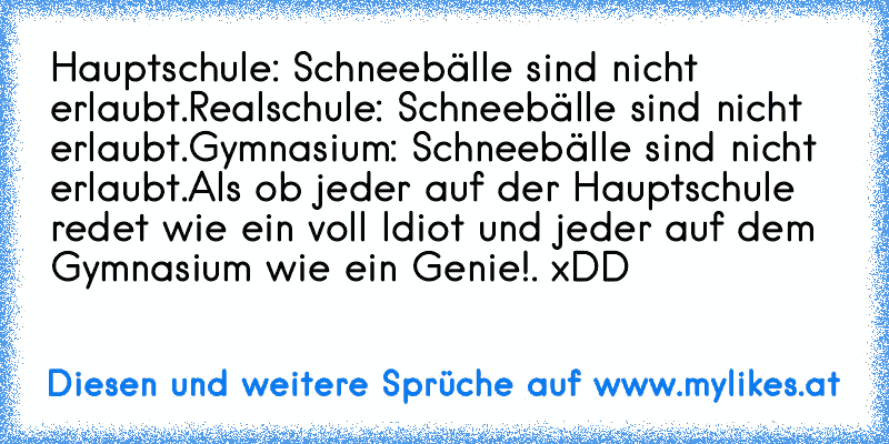 Hauptschule: Schneebälle sind nicht erlaubt.
Realschule: Schneebälle sind nicht erlaubt.
Gymnasium: Schneebälle sind nicht erlaubt.
Als ob jeder auf der Hauptschule redet wie ein voll Idiot und jeder auf dem Gymnasium wie ein Genie!. xDD
