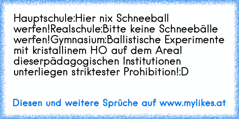 Hauptschule:
Hier nix Schneeball werfen!
Realschule:
Bitte keine Schneebälle werfen!
Gymnasium:
Ballistische Experimente mit kristallinem H²O auf dem Areal dieser
pädagogischen Institutionen unterliegen striktester Prohibition!
:D
