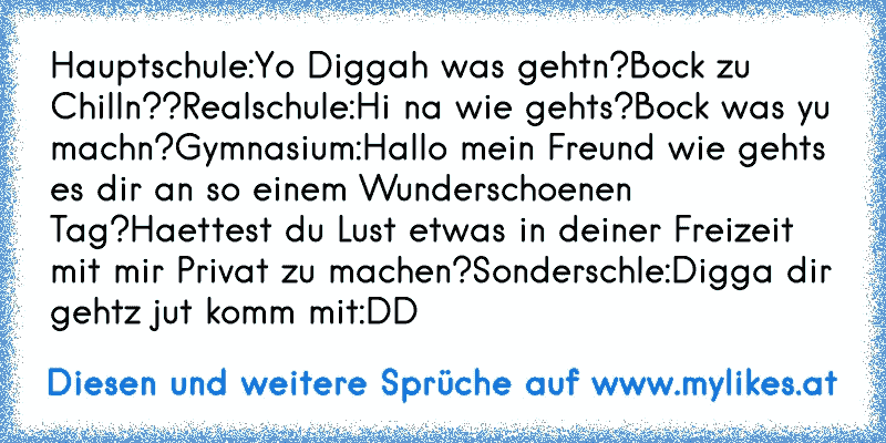 Hauptschule:
Yo Diggah was gehtn?
Bock zu Chilln??
Realschule:
Hi na wie gehts?
Bock was yu machn?
Gymnasium:
Hallo mein Freund wie gehts es dir an so einem Wunderschoenen Tag?
Haettest du Lust etwas in deiner Freizeit mit mir Privat zu machen?
Sonderschle:
Digga dir gehtz jut komm mit
:DD
