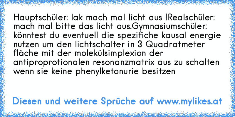 Hauptschüler: lak mach mal licht aus !
Realschüler: mach mal bitte das licht aus.
Gymnasiumschüler: könntest du eventuell die spezifiche kausal energie nutzen um den lichtschalter in 3 Quadratmeter fläche mit der molekülsimplexion der antiproprotionalen resonanzmatrix aus zu schalten wenn sie keine phenylketonurie besitzen
