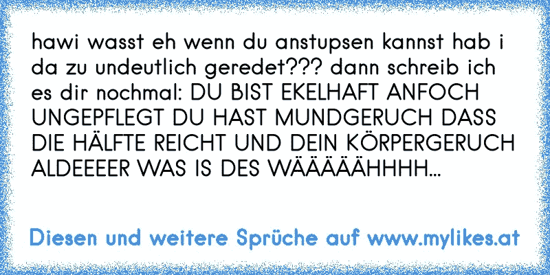 hawi wasst eh wenn du anstupsen kannst hab i da zu undeutlich geredet??? dann schreib ich es dir nochmal: DU BIST EKELHAFT ANFOCH UNGEPFLEGT DU HAST MUNDGERUCH DASS DIE HÄLFTE REICHT UND DEIN KÖRPERGERUCH ALDEEEER WAS IS DES WÄÄÄÄÄHHHH...
