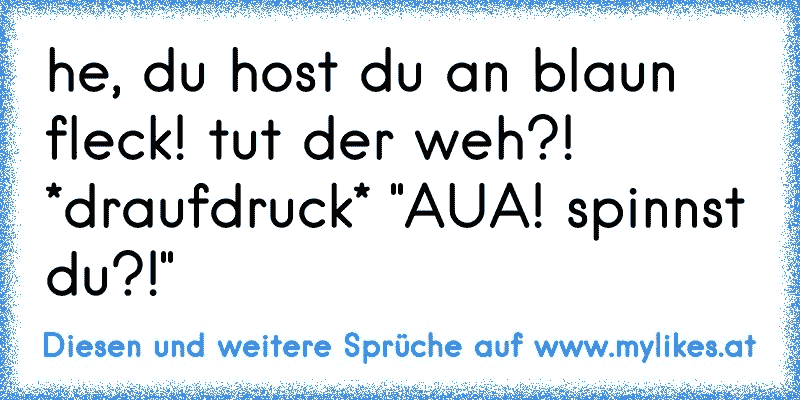 he, du host du an blaun fleck! tut der weh?! *draufdruck* "AUA! spinnst du?!"
