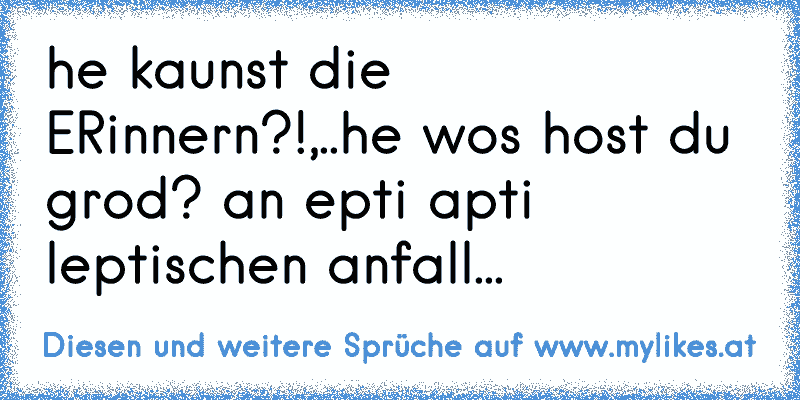 he kaunst die ERinnern?!,..he wos host du grod? an epti apti leptischen anfall...
