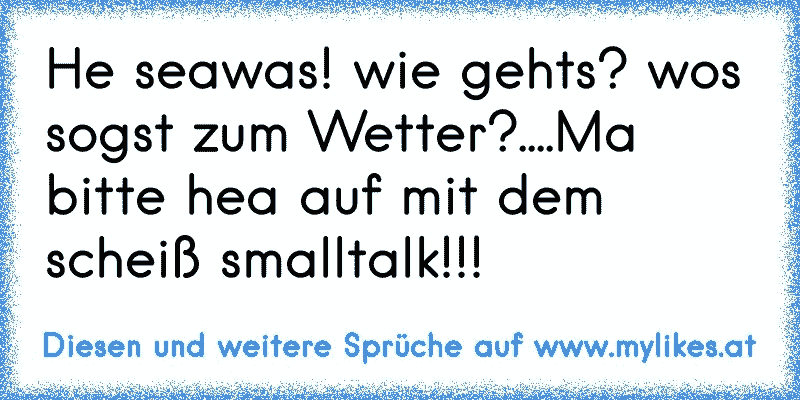 He seawas! wie gehts? wos sogst zum Wetter?....Ma bitte hea auf mit dem scheiß smalltalk!!!
