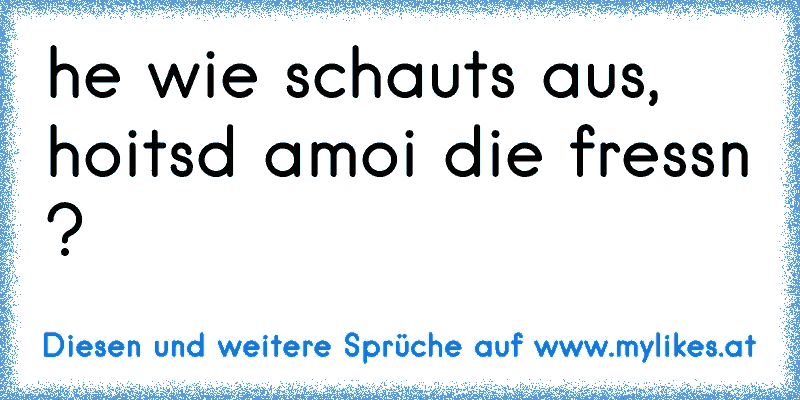 he wie schauts aus, hoitsd amoi die fressn ?
