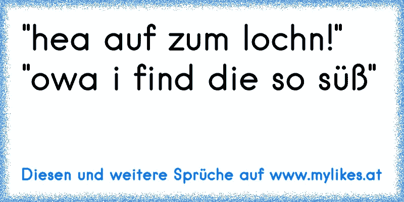 "hea auf zum lochn!" "owa i find die so süß"
