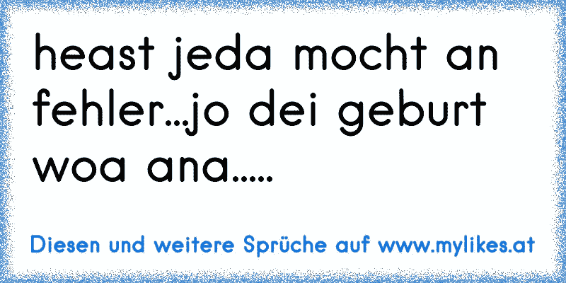 heast jeda mocht an fehler...jo dei geburt woa ana.....
