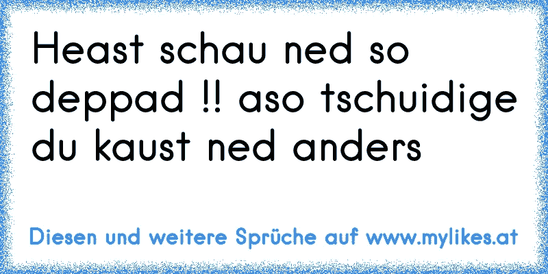 Heast schau ned so deppad !! aso tschuidige du kaust ned anders
