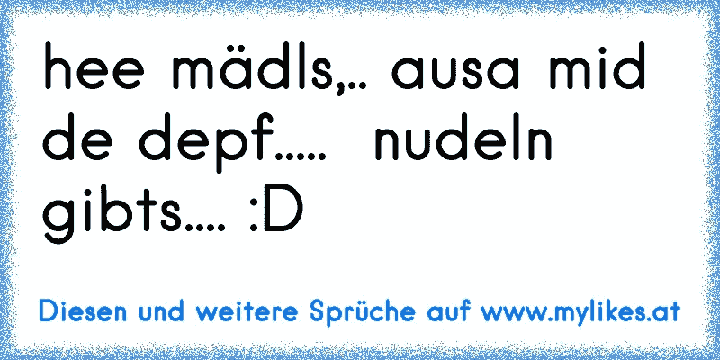 hee mädls,.. ausa mid de depf.....  nudeln gibts.... :D
