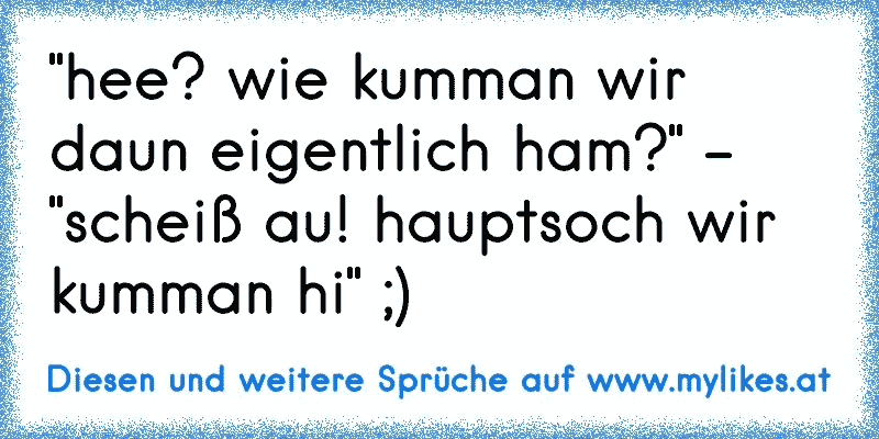 "hee? wie kumman wir daun eigentlich ham?" - "scheiß au! hauptsoch wir kumman hi" ;)
