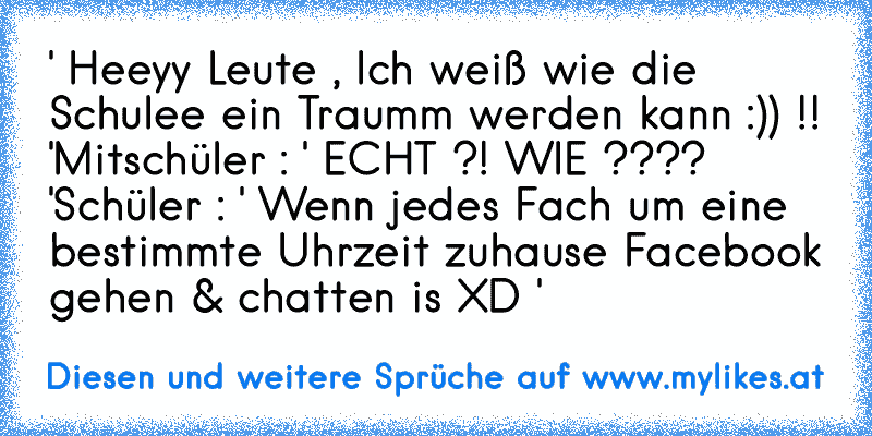 ' Heeyy Leute , Ich weiß wie die Schulee ein Traumm werden kann :)) !! '
Mitschüler : ' ECHT ?! WIE ???? '
Schüler : ' Wenn jedes Fach um eine bestimmte Uhrzeit zuhause Facebook gehen & chatten is XD '
