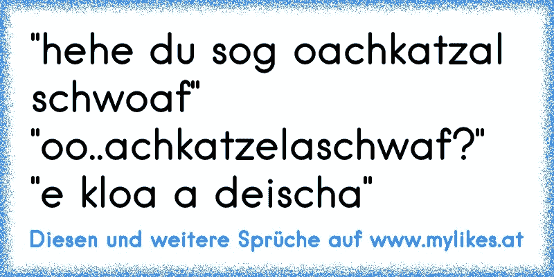 "hehe du sog oachkatzal schwoaf" "oo..achkatzelaschwaf?" "e kloa a deischa"
