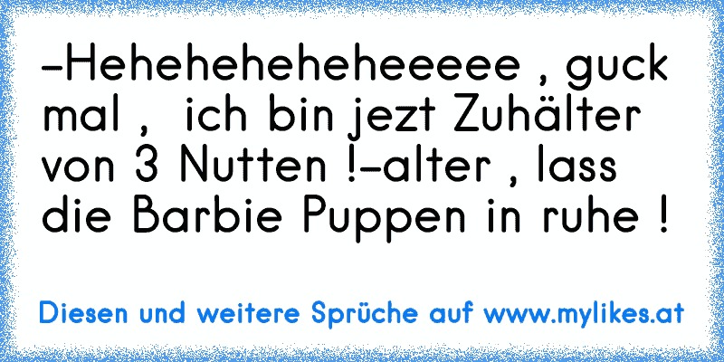 -Heheheheheheeeee , guck mal ,  ich bin jezt Zuhälter von 3 Nutten !
-alter , lass die Barbie Puppen in ruhe !
