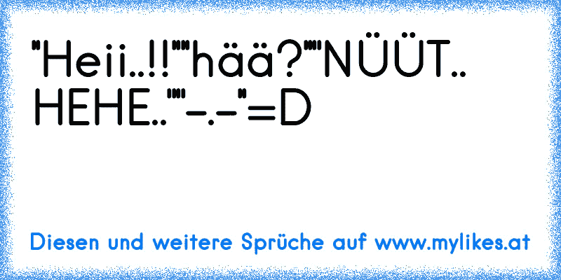 ''Heii..!!''
''hää?''
''NÜÜT.. HEHE..''
''-.-''
=D
