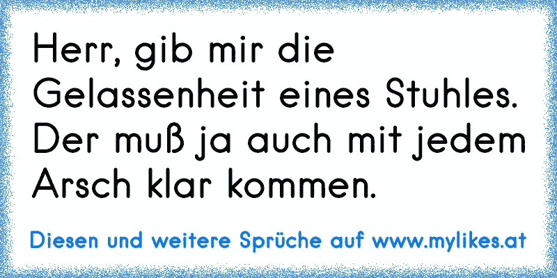 Herr, gib mir die Gelassenheit eines Stuhles. Der muß ja auch mit jedem Arsch klar kommen.
