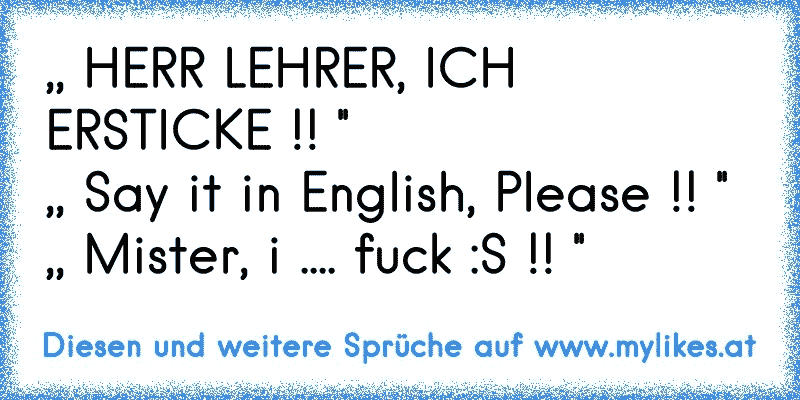 ,, HERR LEHRER, ICH ERSTICKE !! '' 
,, Say it in English, Please !! '' 
,, Mister, i .... fuck :S !! ''
