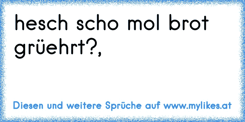 hesch scho mol brot grüehrt?,
