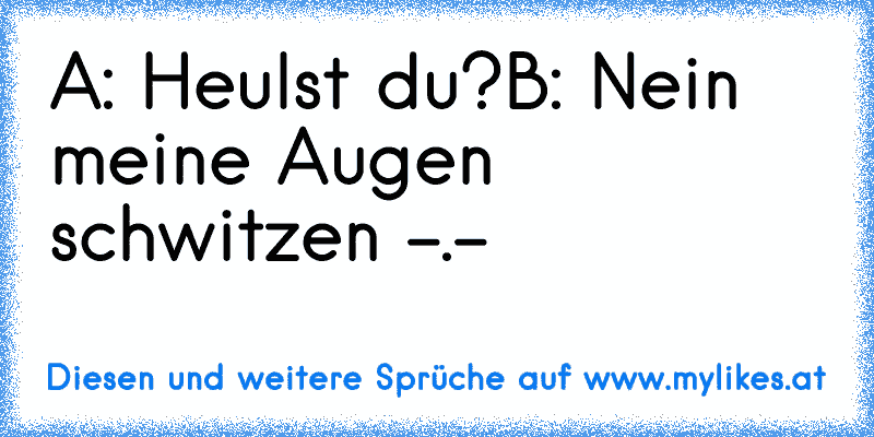 A: Heulst du?
B: Nein meine Augen schwitzen -.-
