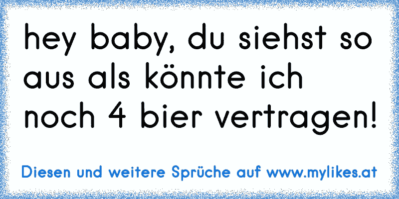 hey baby, du siehst so aus als könnte ich noch 4 bier vertragen!
