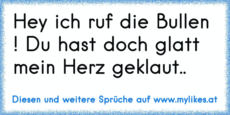 Hey ich ruf die Bullen ! Du hast doch glatt mein Herz geklaut..
