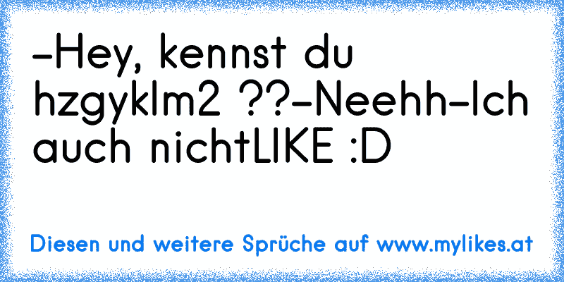 -Hey, kennst du hzgyklm2 ??
-Neehh
-Ich auch nicht
LIKE :D
