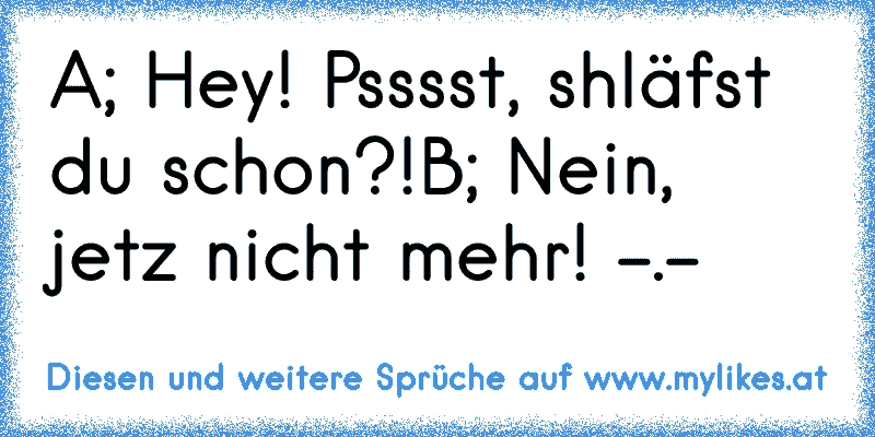 A; Hey! Psssst, shläfst du schon?!
B; Nein, jetz nicht mehr! -.-
