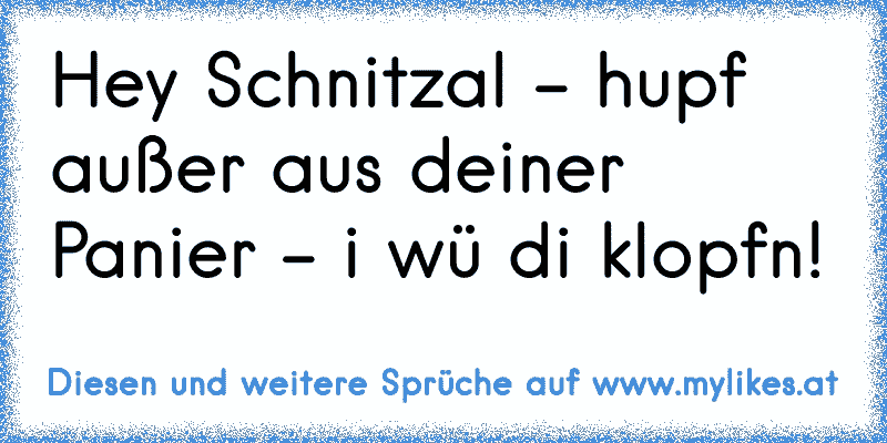 Hey Schnitzal - hupf außer aus deiner Panier - i wü di klopfn!
