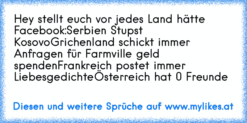 Hey stellt euch vor jedes Land hätte Facebook:
Serbien Stupst Kosovo
Grichenland schickt immer Anfragen für Farmville geld spenden
Frankreich postet immer Liebesgedichte
Österreich hat 0 Freunde
