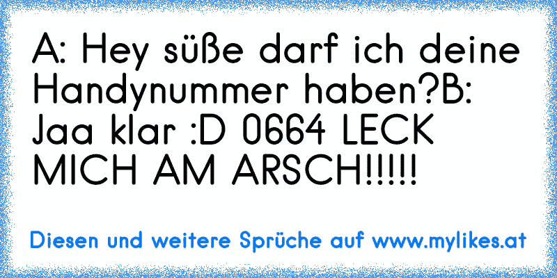 A: Hey süße darf ich deine Handynummer haben?
B: Jaa klar :D 0664 LECK MICH AM ARSCH!!!!!
