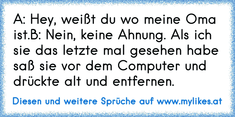 A: Hey, weißt du wo meine Oma ist.
B: Nein, keine Ahnung. Als ich sie das letzte mal gesehen habe saß sie vor dem Computer und drückte alt und entfernen.
