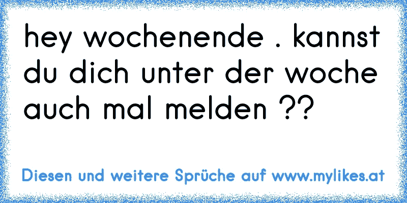 hey wochenende . kannst du dich unter der woche auch mal melden ??
