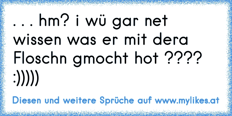 . . . hm? i wü gar net wissen was er mit dera Floschn gmocht hot ???? :)))))
