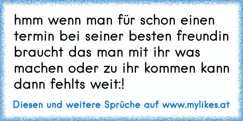 hmm wenn man für schon einen termin bei seiner besten freundin braucht das man mit ihr was machen oder zu ihr kommen kann dann fehlts weit:!
