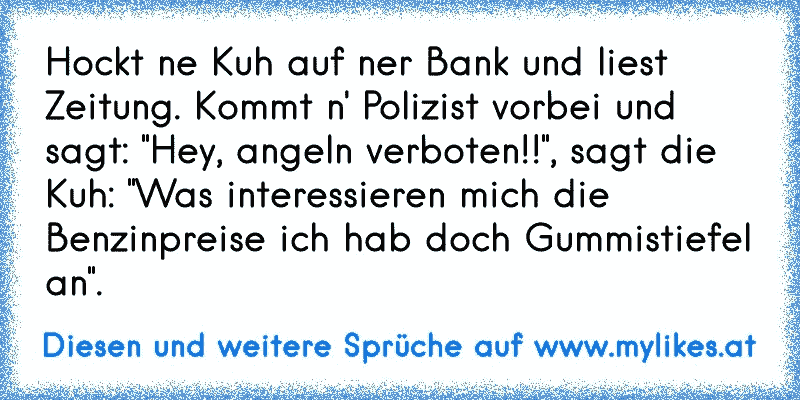 Hockt ne Kuh auf ner Bank und liest Zeitung. Kommt n' Polizist vorbei und sagt: "Hey, angeln verboten!!", sagt die Kuh: "Was interessieren mich die Benzinpreise ich hab doch Gummistiefel an".
