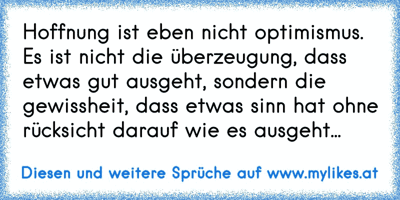 Hoffnung ist eben nicht optimismus. Es ist nicht die überzeugung, dass etwas gut ausgeht, sondern die gewissheit, dass etwas sinn hat ohne rücksicht darauf wie es ausgeht...
