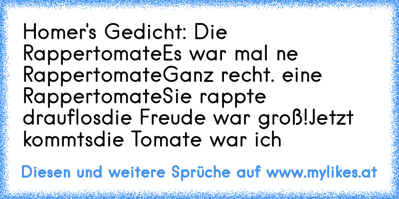 Homer's Gedicht: Die Rappertomate
Es war mal ne Rappertomate
Ganz recht. eine Rappertomate
Sie rappte drauflos
die Freude war groß!
Jetzt kommt´s
die Tomate war ich
