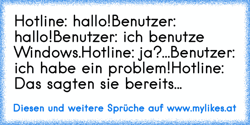 Hotline: hallo!
Benutzer: hallo!
Benutzer: ich benutze Windows.
Hotline: ja?...
Benutzer: ich habe ein problem!
Hotline: Das sagten sie bereits...
