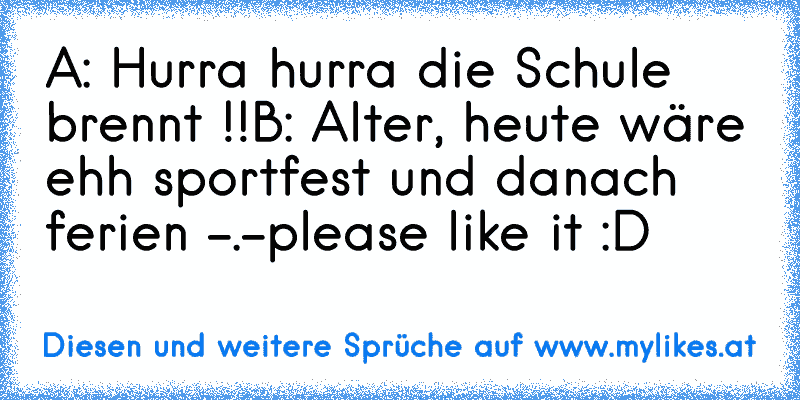 A: Hurra hurra die Schule brennt !!
B: Alter, heute wäre ehh sportfest und danach ferien -.-
please like it :D
