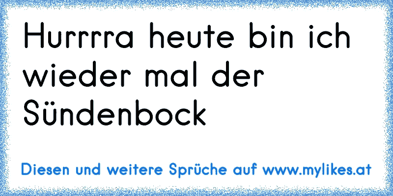 Hurrrra heute bin ich wieder mal der Sündenbock
